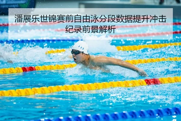 潘展乐世锦赛前自由泳分段数据提升冲击纪录前景解析